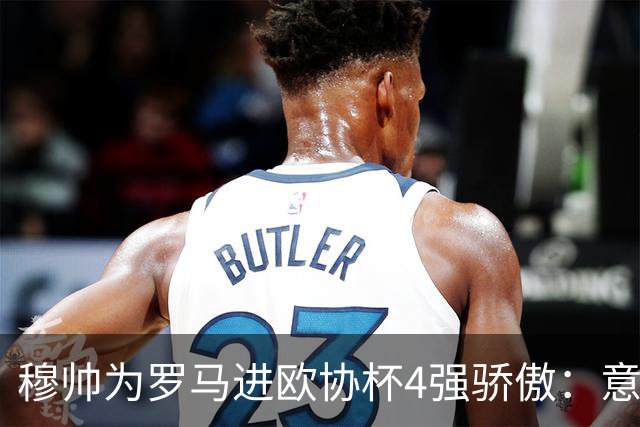 穆帅为罗马进欧协杯4强骄傲：意甲只我们还在踢欧战