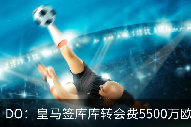 DO：皇马签库库转会费5500万欧固定+500万欧浮动，预计下周完成